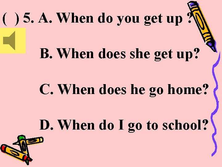 ( ) 5. A. When do you get up ? B. When does she