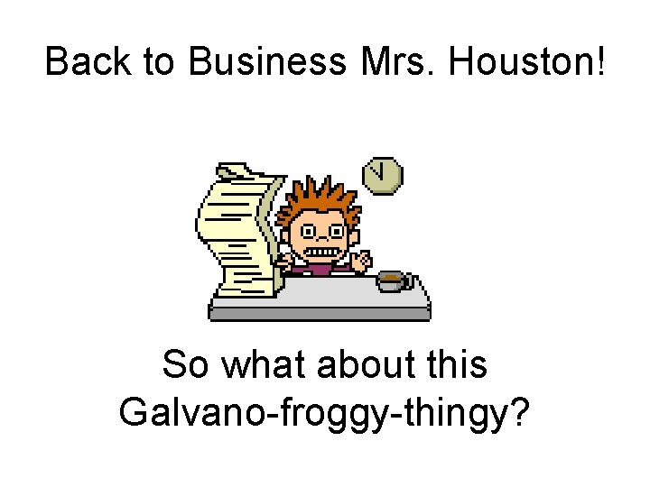 Back to Business Mrs. Houston! So what about this Galvano-froggy-thingy? 