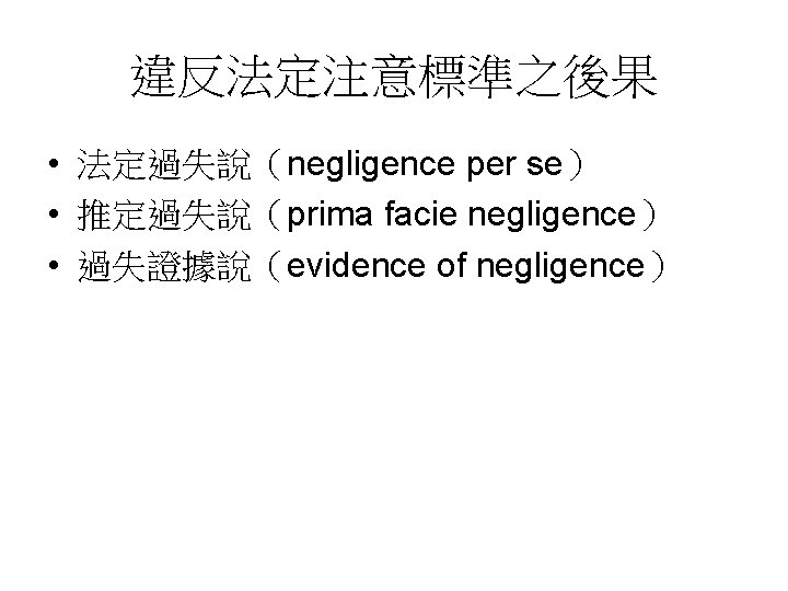 違反法定注意標準之後果 • 法定過失說(negligence per se) • 推定過失說(prima facie negligence) • 過失證據說(evidence of negligence) 違反法定注意標準之後果 • 法定過失說(negligence per se) • 推定過失說(prima facie negligence) • 過失證據說(evidence of negligence)