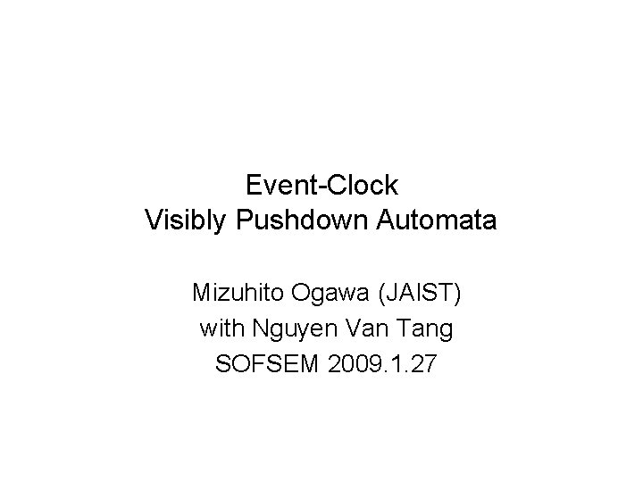 Event-Clock Visibly Pushdown Automata Mizuhito Ogawa (JAIST) with Nguyen Van Tang SOFSEM 2009. 1.