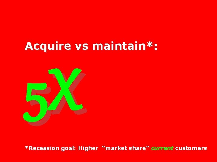 Acquire vs maintain*: 5 X *Recession goal: Higher “market share” current customers 