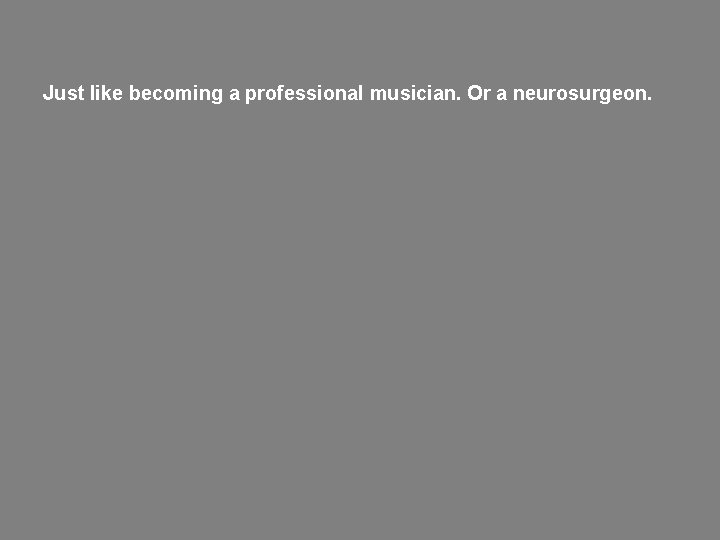 Just like becoming a professional musician. Or a neurosurgeon. 