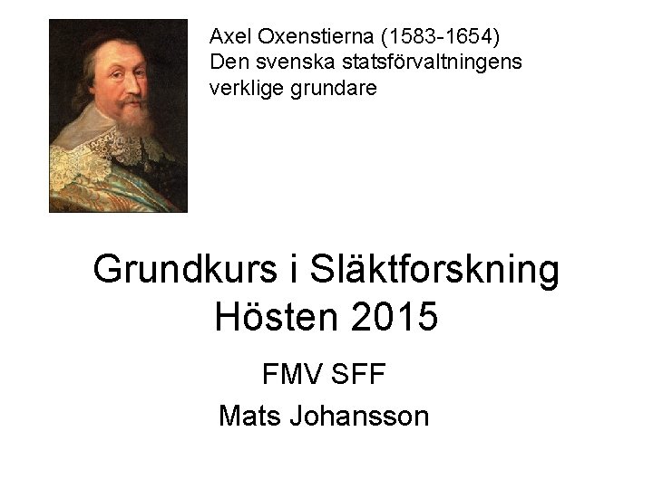 Axel Oxenstierna (1583 -1654) Den svenska statsförvaltningens verklige grundare Grundkurs i Släktforskning Hösten 2015