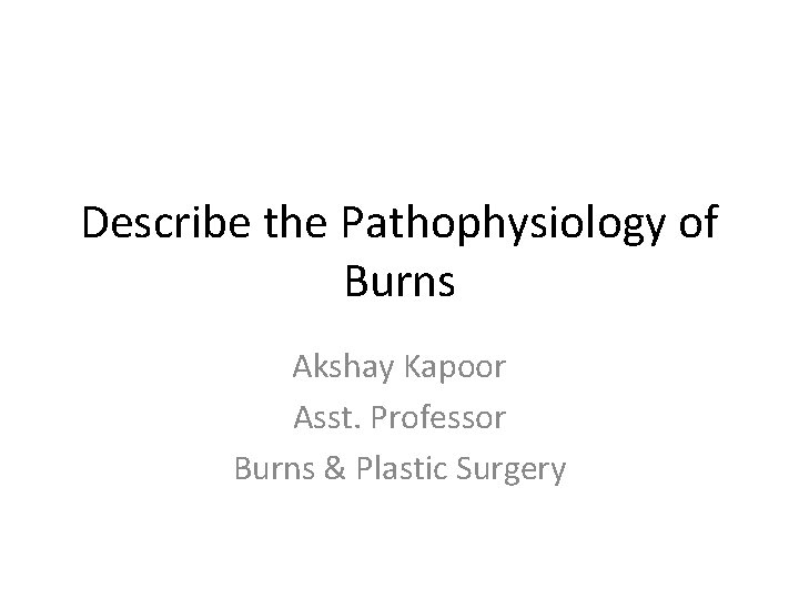 Describe the Pathophysiology of Burns Akshay Kapoor Asst. Professor Burns & Plastic Surgery 