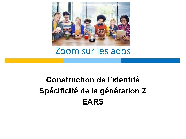 Zoom sur les ados Construction de l’identité Spécificité de la génération Z EARS 