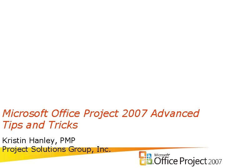 Microsoft Office Project 2007 Advanced Tips and Tricks Kristin Hanley, PMP Project Solutions Group,