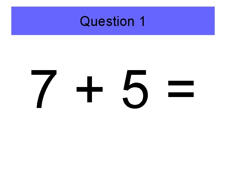 Question 1 7+5= 