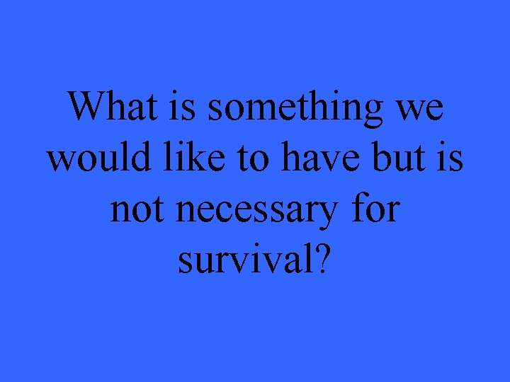 What is something we would like to have but is not necessary for survival?