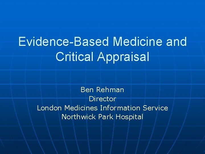 Evidence-Based Medicine and Critical Appraisal Ben Rehman Director London Medicines Information Service Northwick Park