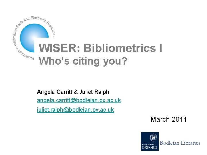 WISER: Bibliometrics I Who’s citing you? Angela Carritt & Juliet Ralph angela. carritt@bodleian. ox.