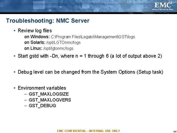 Troubleshooting: NMC Server Review log files on Windows: C: Program FilesLegatoManagementGSTlogs on Solaris: /opt/LGTOnmc/logs Troubleshooting: NMC Server Review log files on Windows: C: Program FilesLegatoManagementGSTlogs on Solaris: /opt/LGTOnmc/logs