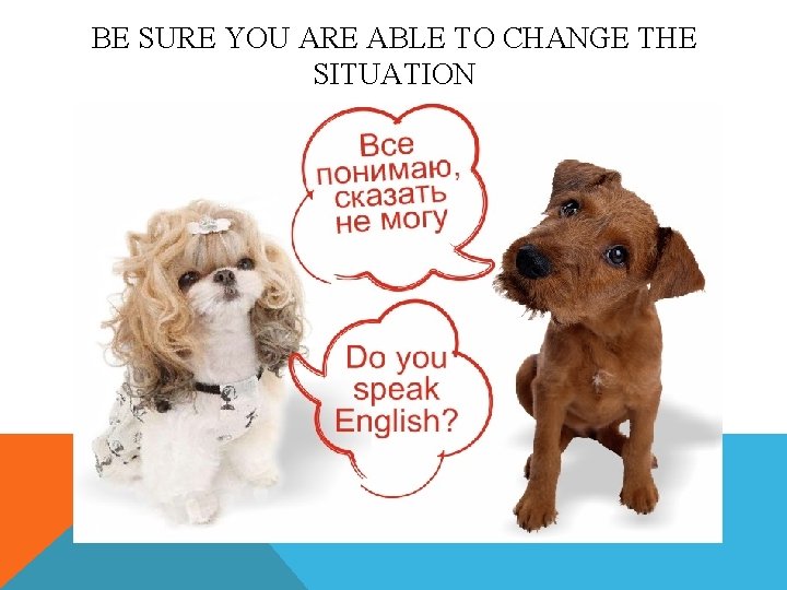 BE SURE YOU ARE ABLE TO CHANGE THE SITUATION 