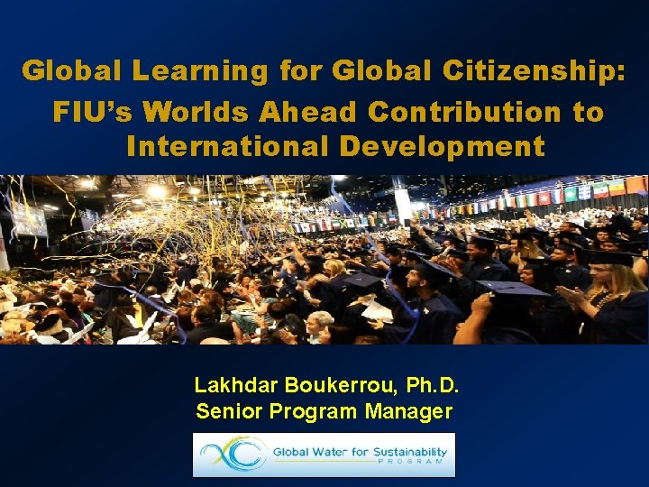 Global Learning for Global Citizenship: FIU’s Worlds Ahead Contribution to International Development Lakhdar Boukerrou,