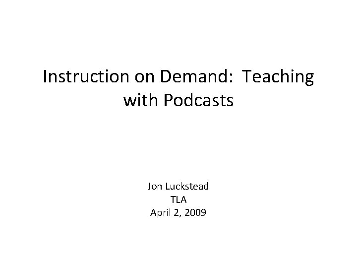Instruction on Demand: Teaching with Podcasts Jon Luckstead TLA April 2, 2009 