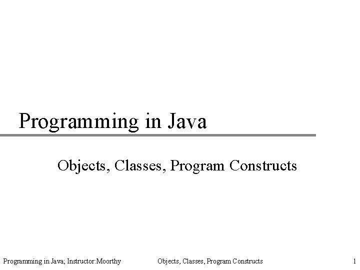 Programming in Java Objects, Classes, Program Constructs Programming in Java; Instructor: Moorthy Objects, Classes,