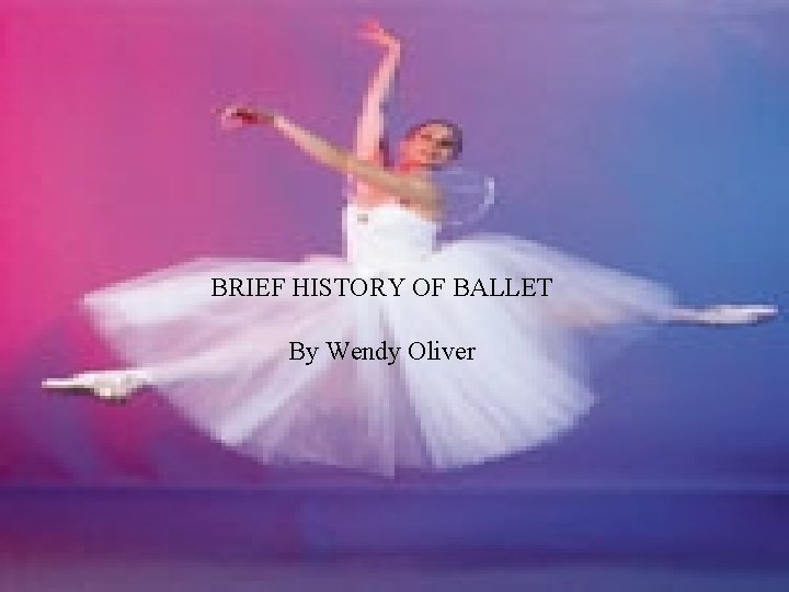 BRIEF HISTORY OF BALLET By Wendy Oliver 