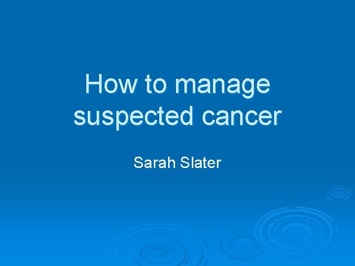 How to manage suspected cancer Sarah Slater 