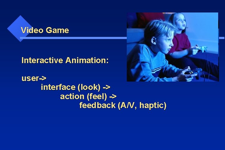 Video Game Interactive Animation: user-> interface (look) -> action (feel) -> feedback (A/V, haptic)