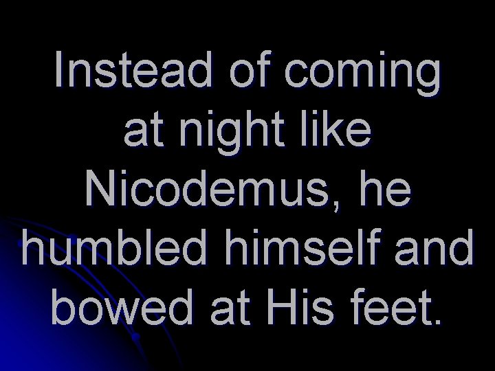 Instead of coming at night like Nicodemus, he humbled himself and bowed at His