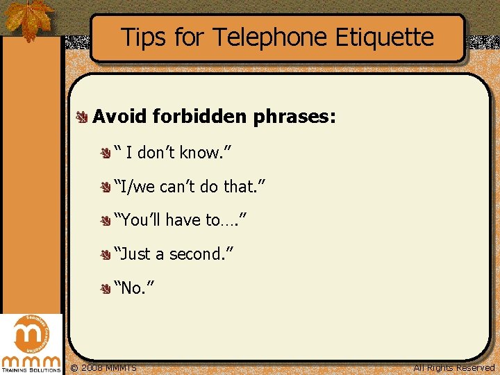 Tips for Telephone Etiquette Avoid forbidden phrases: “ I don’t know. ” “I/we can’t