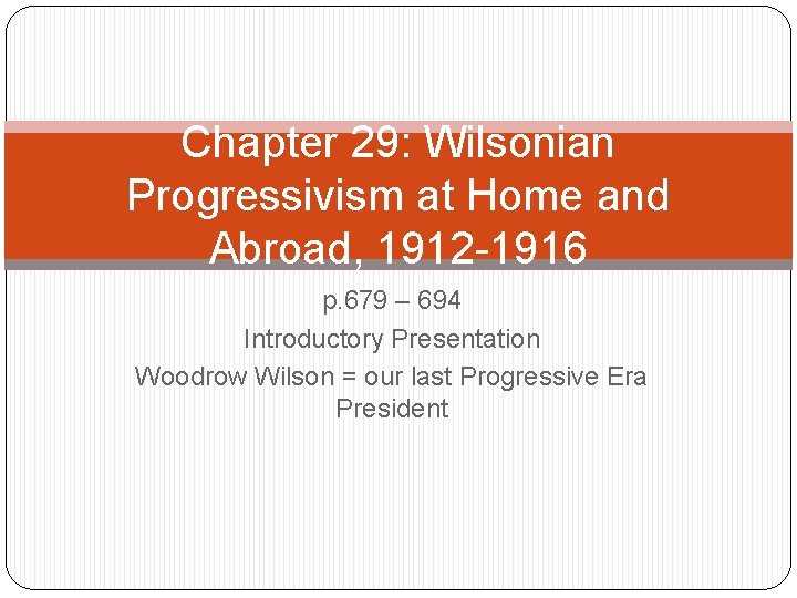 Chapter 29: Wilsonian Progressivism at Home and Abroad, 1912 -1916 p. 679 – 694