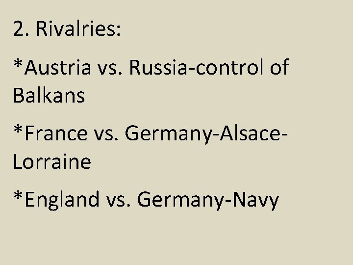 2. Rivalries: *Austria vs. Russia-control of Balkans *France vs. Germany-Alsace. Lorraine *England vs. Germany-Navy 2. Rivalries: *Austria vs. Russia-control of Balkans *France vs. Germany-Alsace. Lorraine *England vs. Germany-Navy