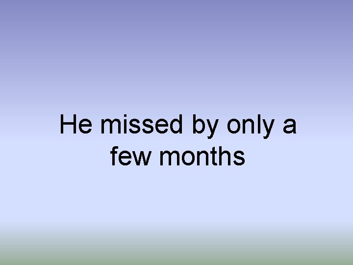 He missed by only a few months He missed by only a few months