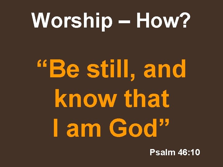 Worship – How? “Be still, and know that I am God” Psalm 46: 10