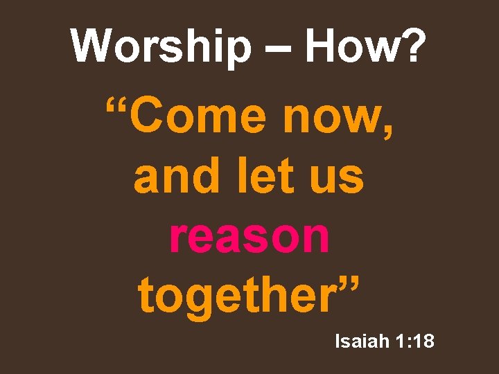 Worship – How? “Come now, and let us reason together” Isaiah 1: 18 