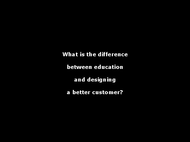 What is the difference between education and designing a better customer? 