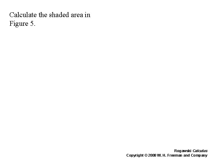 Calculate the shaded area in Figure 5. Rogawski Calculus Copyright © 2008 W. H. Calculate the shaded area in Figure 5. Rogawski Calculus Copyright © 2008 W. H.