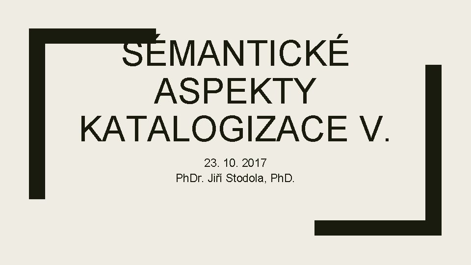 SÉMANTICKÉ ASPEKTY KATALOGIZACE V. 23. 10. 2017 Ph. Dr. Jiří Stodola, Ph. D. 