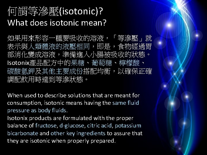 何謂等滲壓(isotonic)? What does isotonic mean? 如果用來形容一種要吸收的溶液，「等滲壓」就 表示與人類體液的液壓相同，即是，食物經過胃 部消化變成溶液，準備進入小腸被吸收的狀態。 Isotonix產品配方中的果糖、葡萄糖、檸檬酸、 碳酸氫鉀及其他主要成份搭配均衡，以確保正確 調配飲用時達到等滲狀態。 When used to