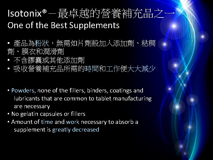 Isotonix®－最卓越的營養補充品之一 One of the Best Supplements • 產品為粉狀，無需如片劑般加入添加劑、粘稠 劑、膜衣和潤滑劑 • 不含膠囊或其他添加劑 • 吸收營養補充品所需的時間和 作便大大減少