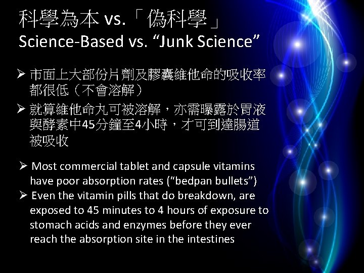 科學為本 vs. 「偽科學」 Science-Based vs. “Junk Science” Ø 市面上大部份片劑及膠囊維他命的吸收率 都很低（不會溶解） Ø 就算維他命丸可被溶解，亦需曝露於胃液 與酵素中 45分鐘至