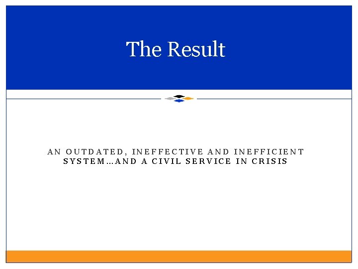 The Result AN OUTDATED, INEFFECTIVE AND INEFFICIENT SYSTEM…AND A CIVIL SERVICE IN CRISIS 
