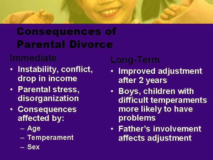 Consequences of Parental Divorce Immediate • Instability, conflict, drop in income • Parental stress,