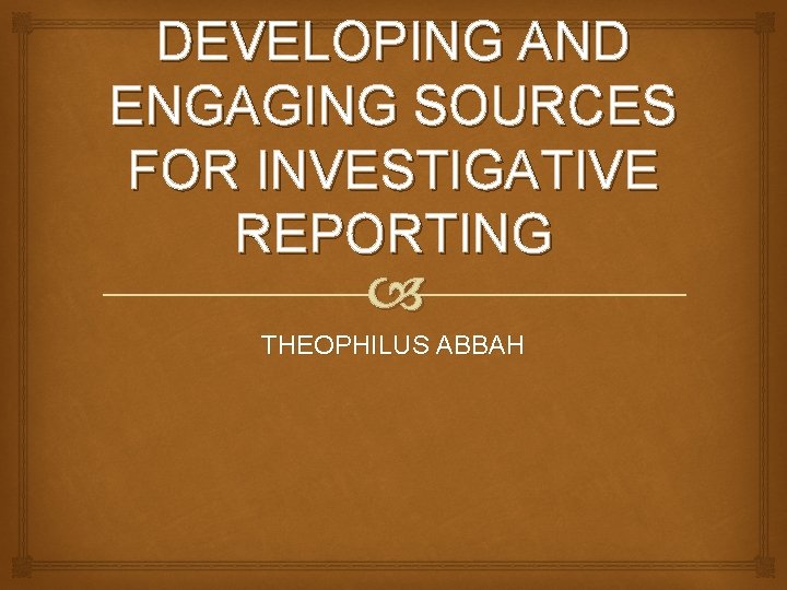 DEVELOPING AND ENGAGING SOURCES FOR INVESTIGATIVE REPORTING THEOPHILUS ABBAH 