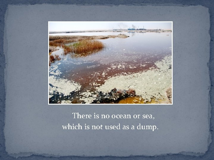 There is no ocean or sea, which is not used as a dump. 