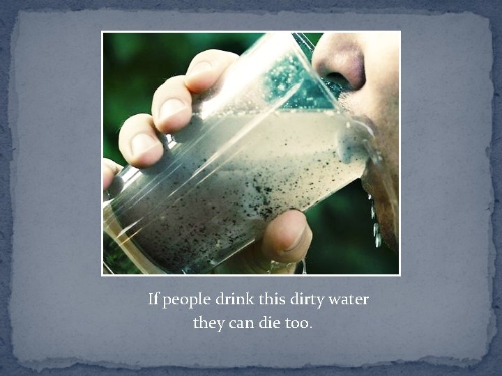 If people drink this dirty water they can die too. 