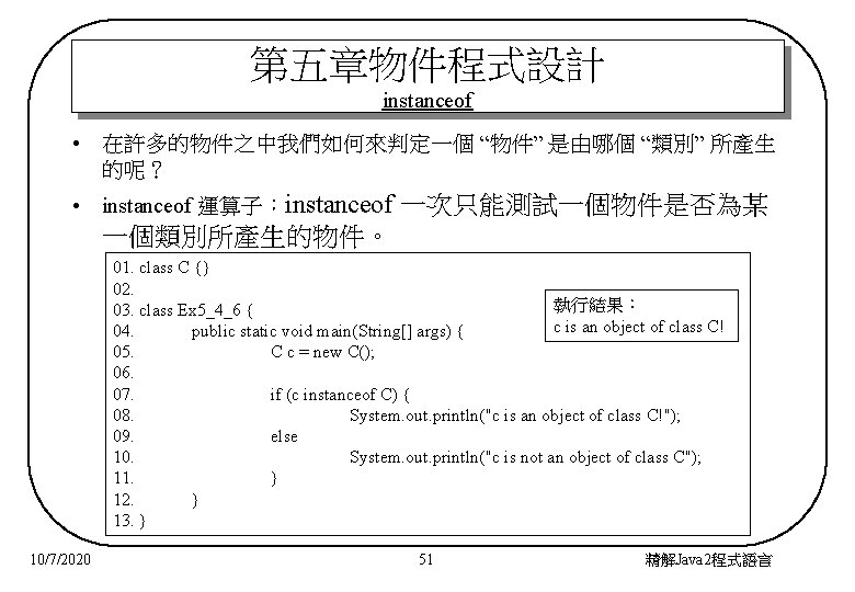 第五章物件程式設計 instanceof • 在許多的物件之中我們如何來判定一個 “物件” 是由哪個 “類別” 所產生 的呢？ • instanceof 運算子：instanceof 一次只能測試一個物件是否為某 一個類別所產生的物件。