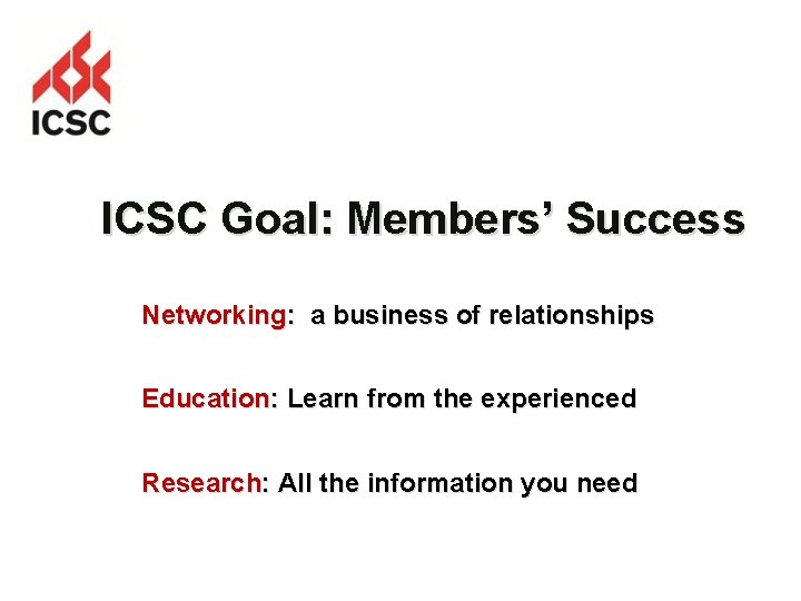 ICSC Goal: Members’ Success Networking: a business of relationships Education: Learn from the experienced