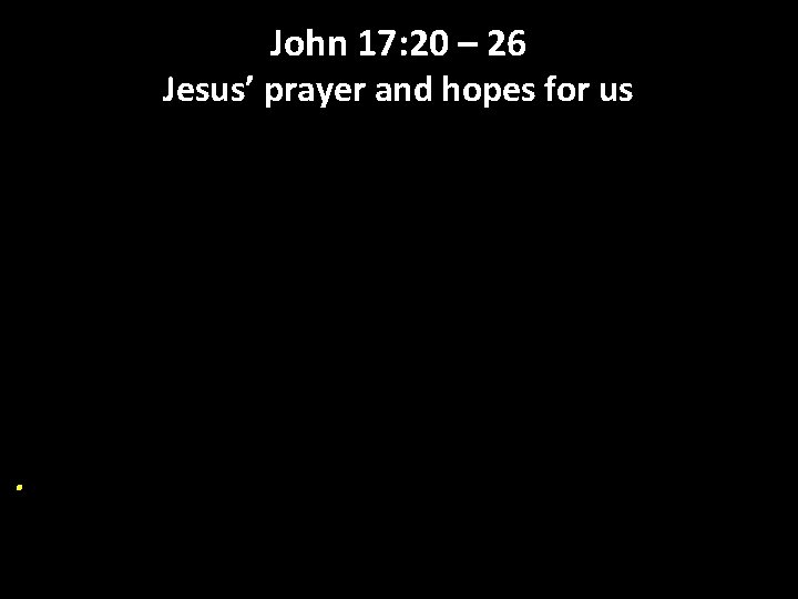 John 17: 20 – 26 Jesus’ prayer and hopes for us . 