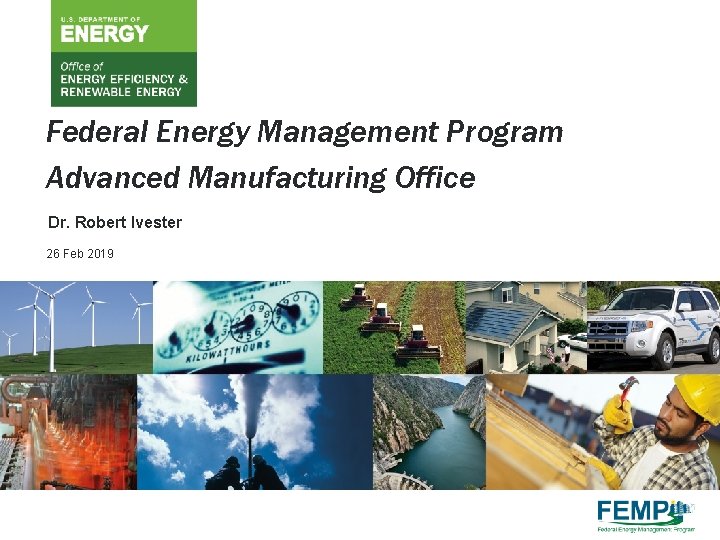 Federal Energy Management Program Advanced Manufacturing Office Dr. Robert Ivester 26 Feb 2019 U.