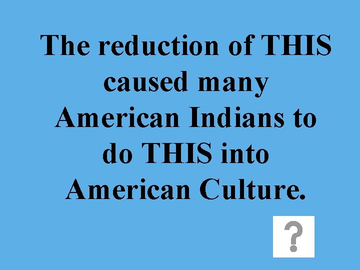 The reduction of THIS caused many American Indians to do THIS into American Culture.