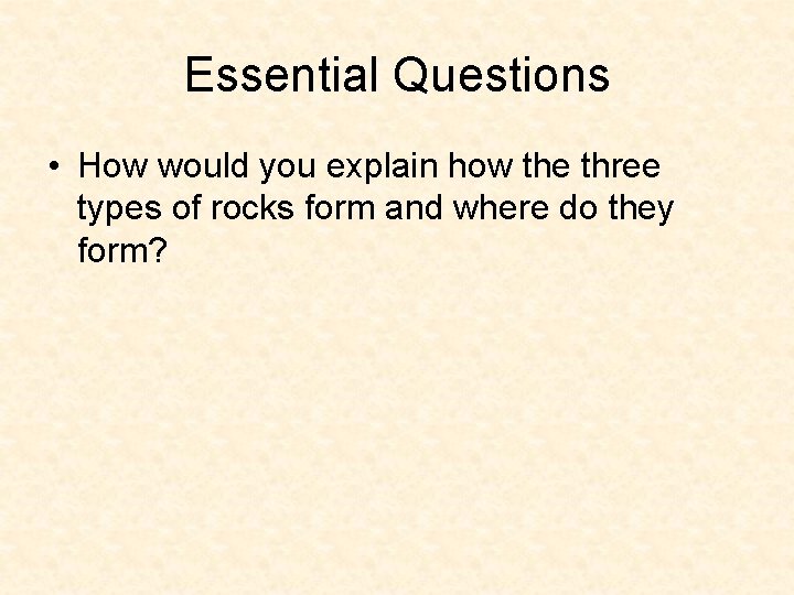 Essential Questions • How would you explain how the three types of rocks form Essential Questions • How would you explain how the three types of rocks form
