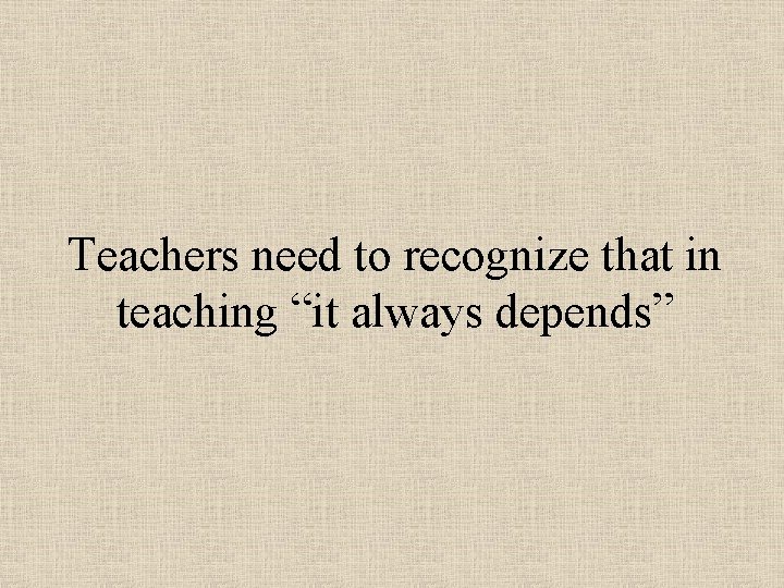Teachers need to recognize that in teaching “it always depends” Teachers need to recognize that in teaching “it always depends”