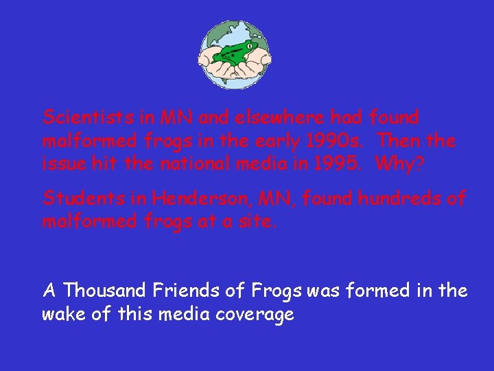 Scientists in MN and elsewhere had found malformed frogs in the early 1990 s. Scientists in MN and elsewhere had found malformed frogs in the early 1990 s.