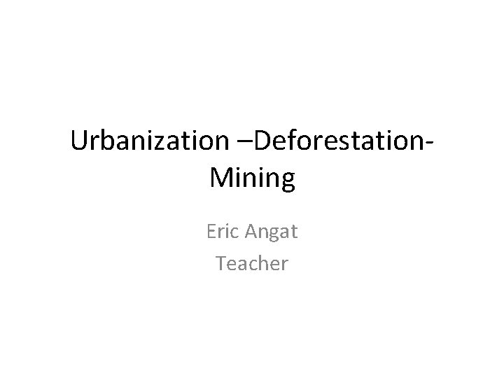 Urbanization –Deforestation- Mining Eric Angat Teacher 