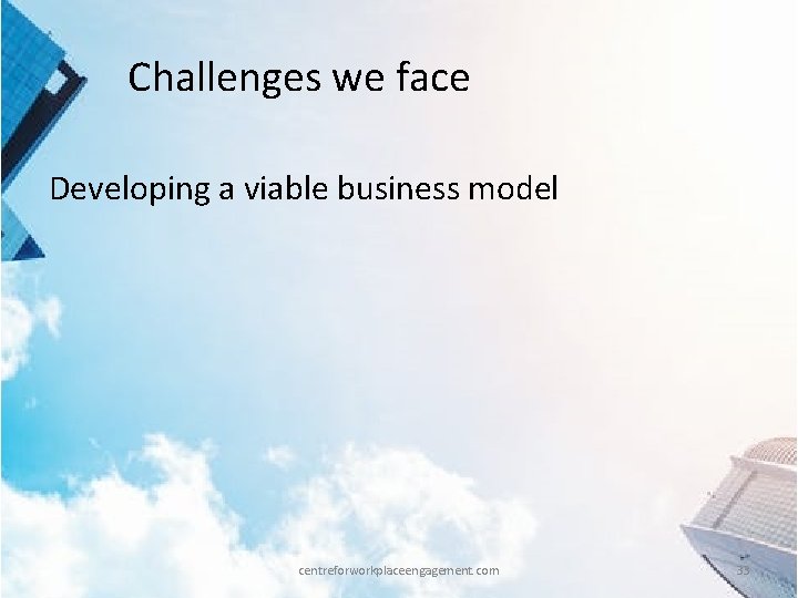 Challenges we face Developing a viable business model centreforworkplaceengagement. com 33 